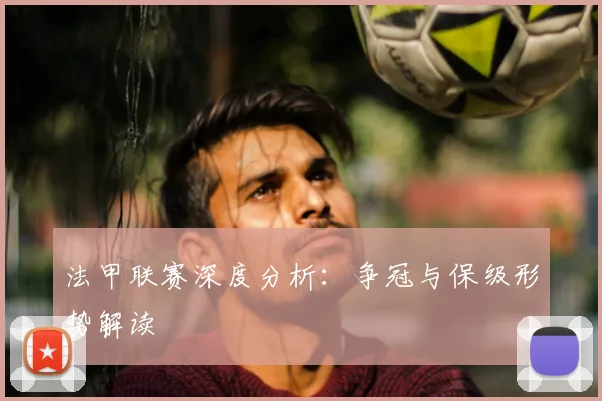 法甲联赛深度分析:争冠与保级形势解读